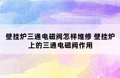 壁挂炉三通电磁阀怎样维修 壁挂炉上的三通电磁阀作用